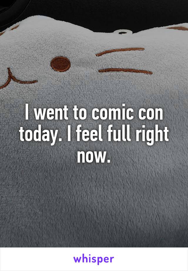 I went to comic con today. I feel full right now.