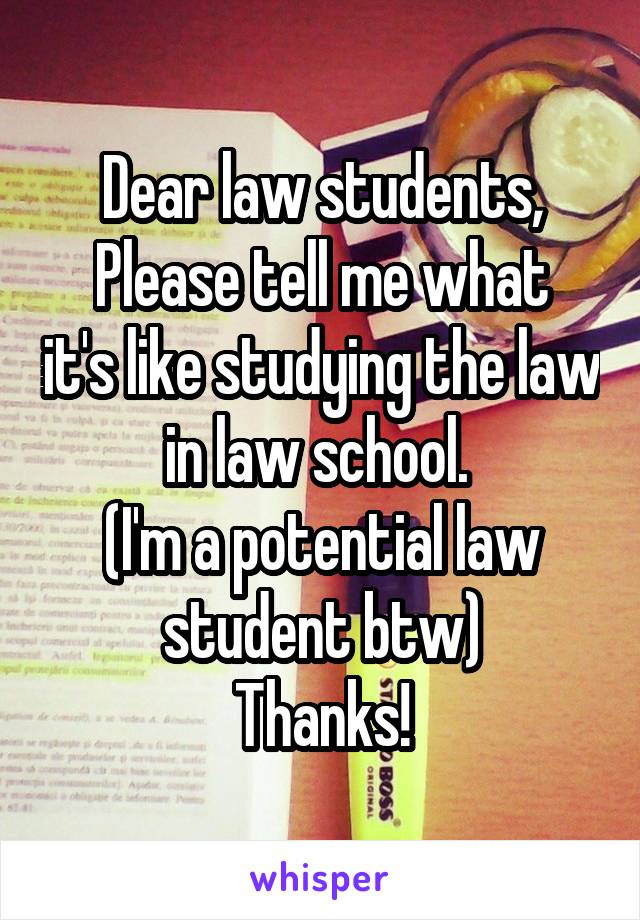 Dear law students,
Please tell me what it's like studying the law in law school. 
(I'm a potential law student btw)
Thanks!