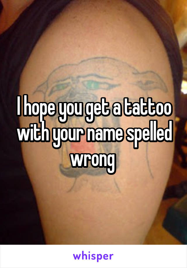 I hope you get a tattoo with your name spelled wrong 