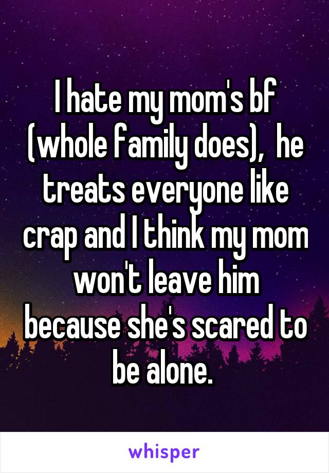 I hate my mom's bf (whole family does),  he treats everyone like crap and I think my mom won't leave him because she's scared to be alone. 