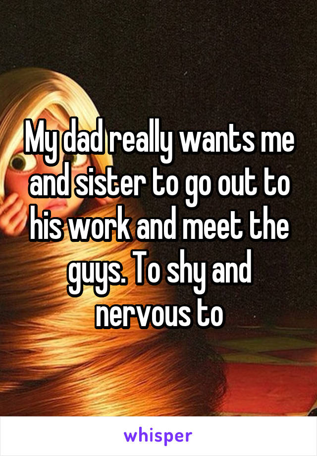 My dad really wants me and sister to go out to his work and meet the guys. To shy and nervous to