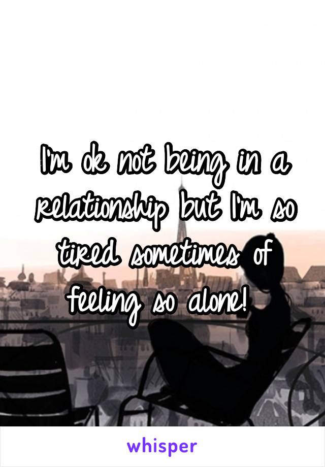 I'm ok not being in a relationship but I'm so tired sometimes of feeling so alone! 