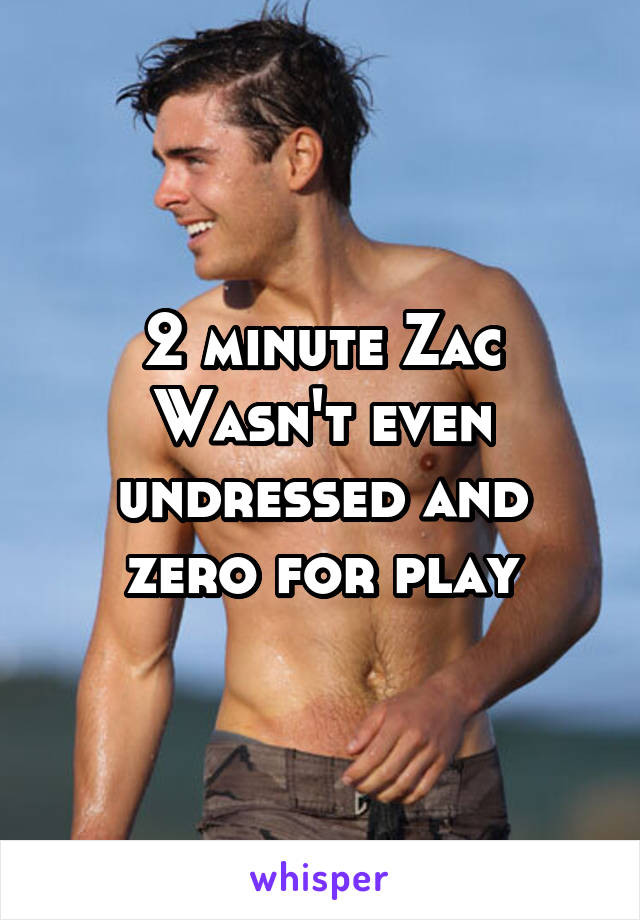 2 minute Zac
Wasn't even undressed and zero for play