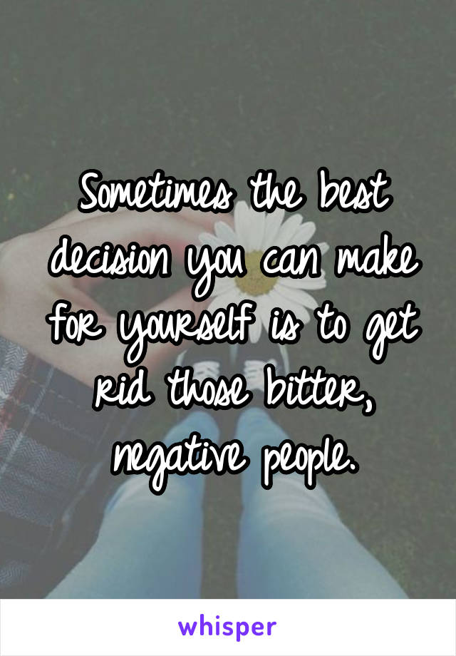 Sometimes the best decision you can make for yourself is to get rid those bitter, negative people.