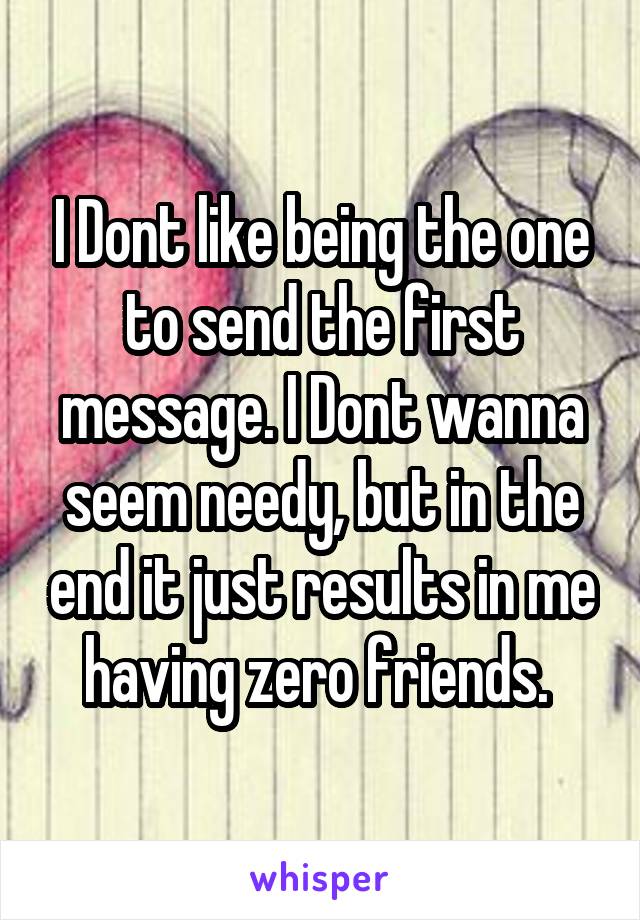 I Dont like being the one to send the first message. I Dont wanna seem needy, but in the end it just results in me having zero friends. 