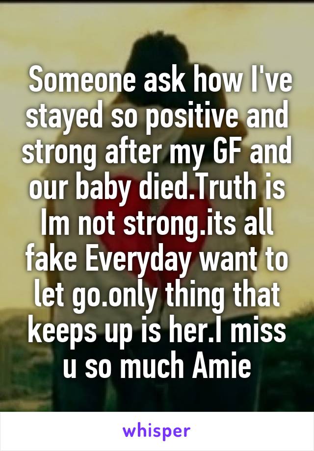  Someone ask how I've stayed so positive and strong after my GF and our baby died.Truth is Im not strong.its all fake Everyday want to let go.only thing that keeps up is her.I miss u so much Amie