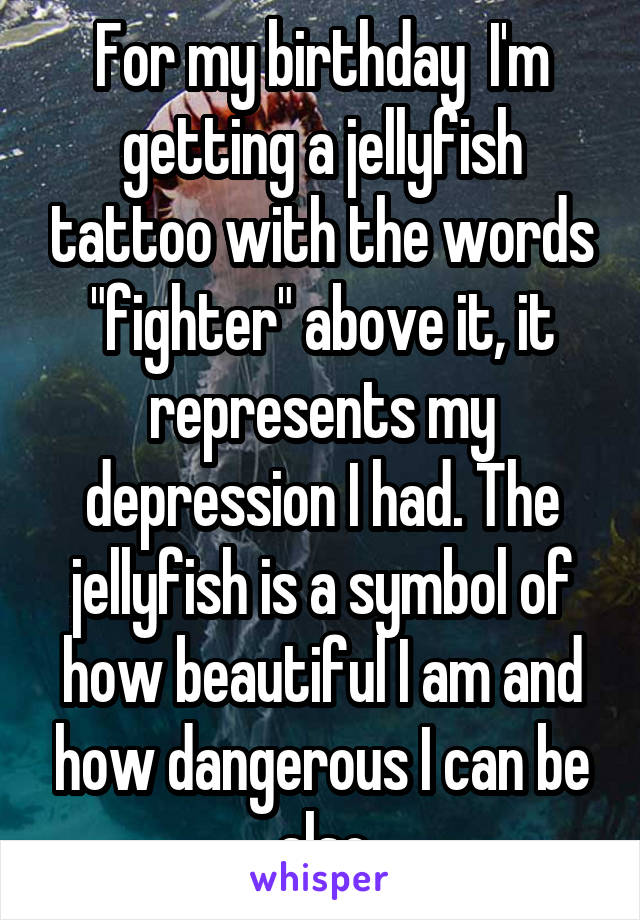 For my birthday  I'm getting a jellyfish tattoo with the words "fighter" above it, it represents my depression I had. The jellyfish is a symbol of how beautiful I am and how dangerous I can be also