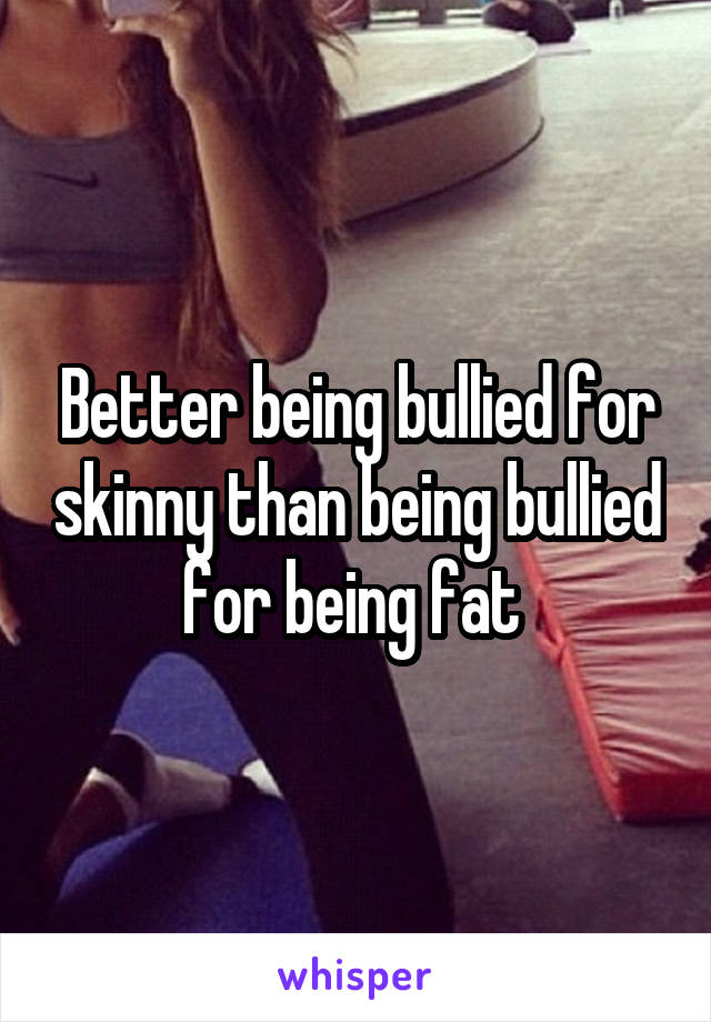 Better being bullied for skinny than being bullied for being fat 