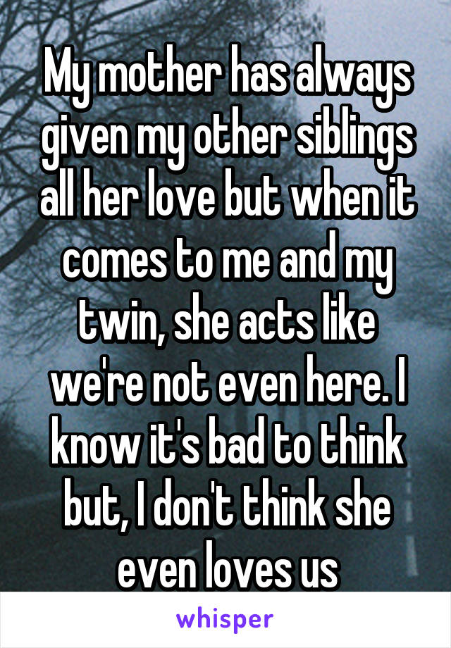 My mother has always given my other siblings all her love but when it comes to me and my twin, she acts like we're not even here. I know it's bad to think but, I don't think she even loves us