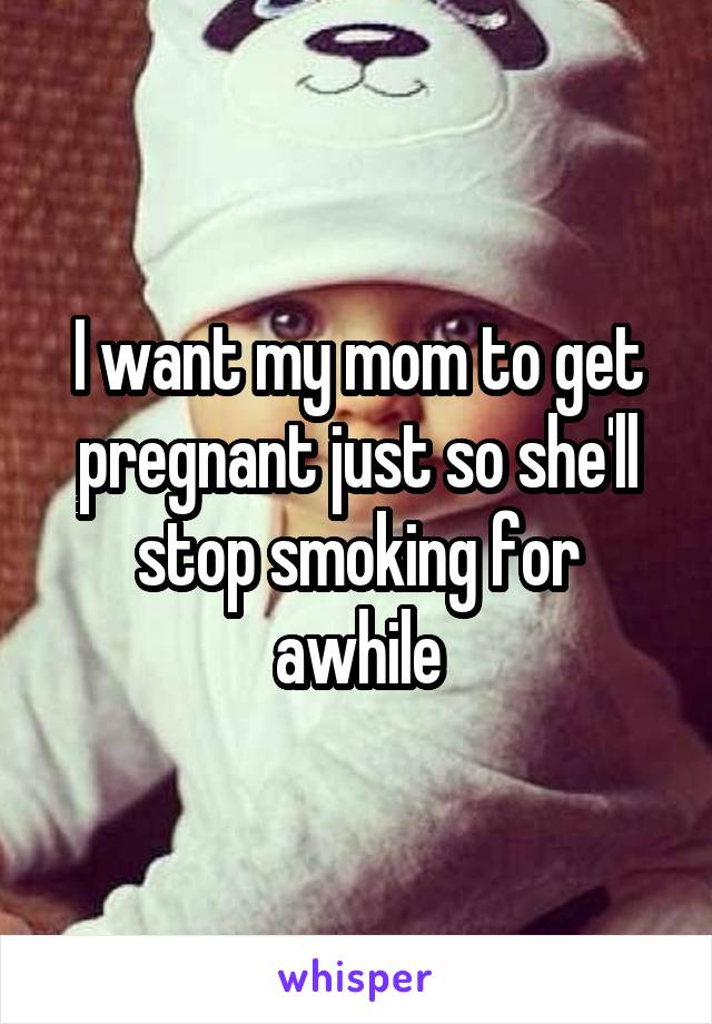 I want my mom to get pregnant just so she'll stop smoking for awhile