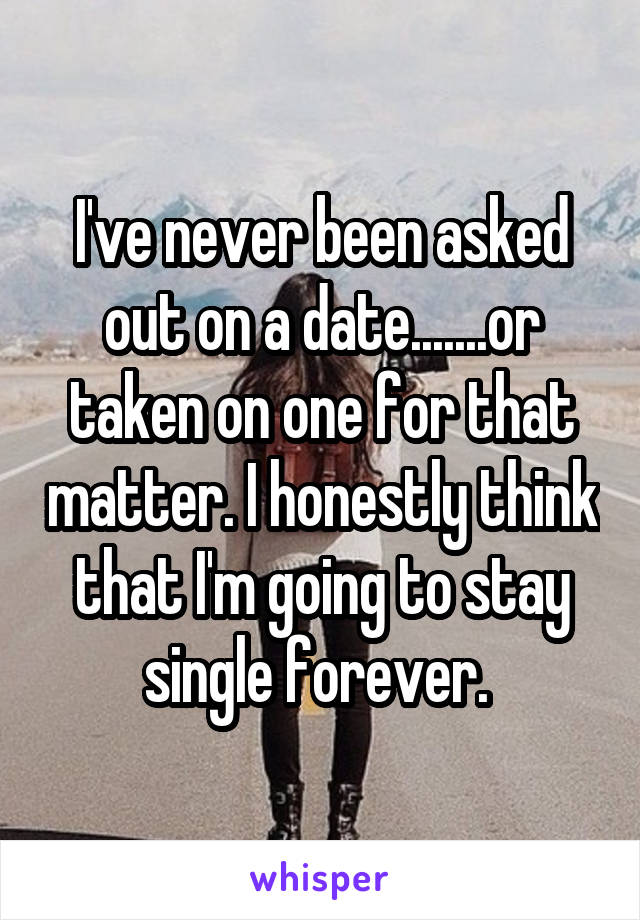 I've never been asked out on a date.......or taken on one for that matter. I honestly think that I'm going to stay single forever. 