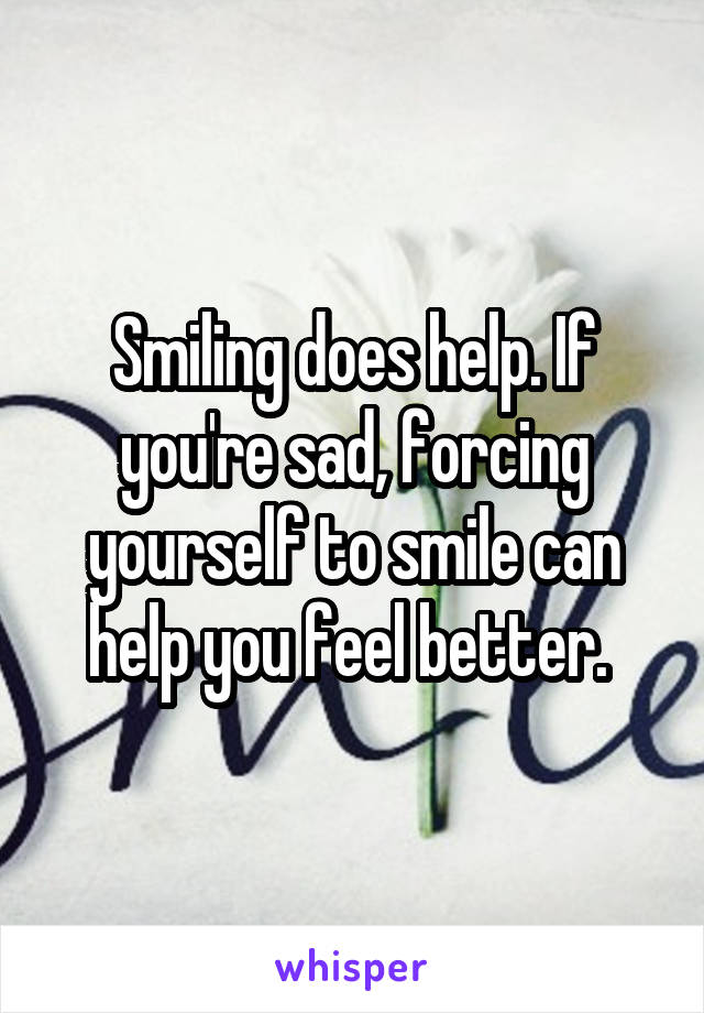 Smiling does help. If you're sad, forcing yourself to smile can help you feel better. 