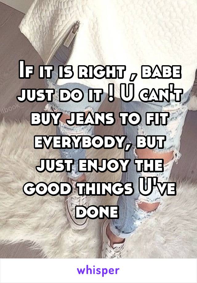 If it is right , babe just do it ! U can't buy jeans to fit everybody, but just enjoy the good things U've done 