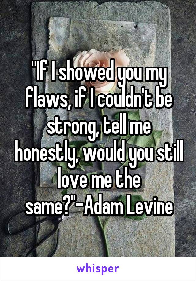 "If I showed you my flaws, if I couldn't be strong, tell me honestly, would you still love me the same?"-Adam Levine