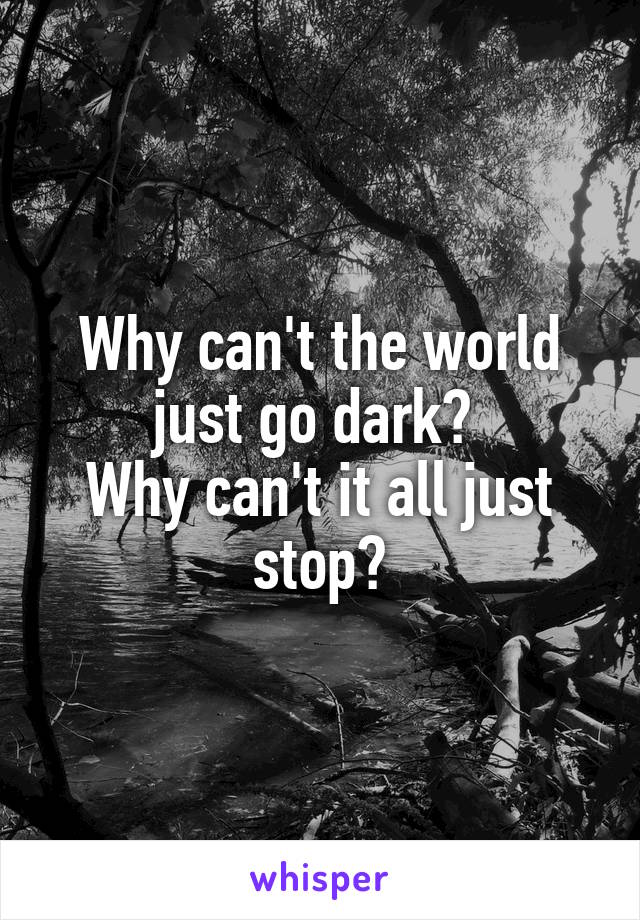 Why can't the world just go dark? 
Why can't it all just stop?