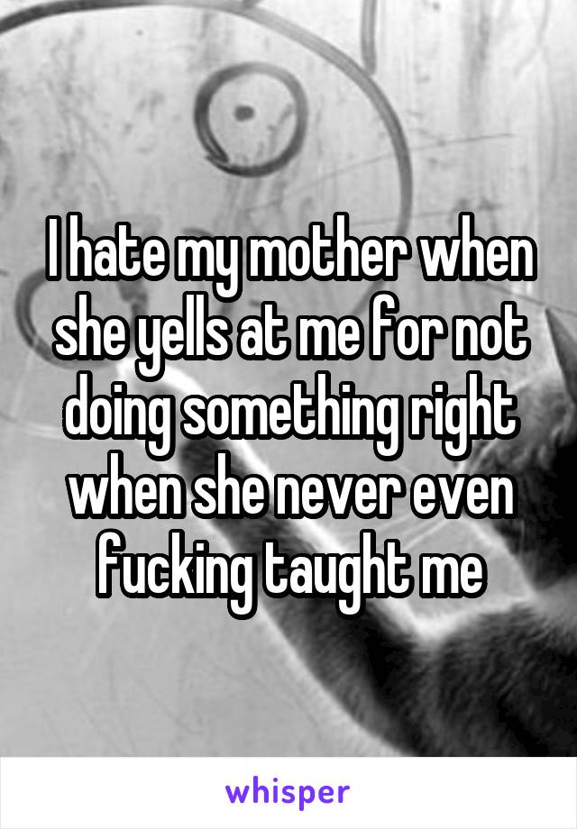 I hate my mother when she yells at me for not doing something right when she never even fucking taught me