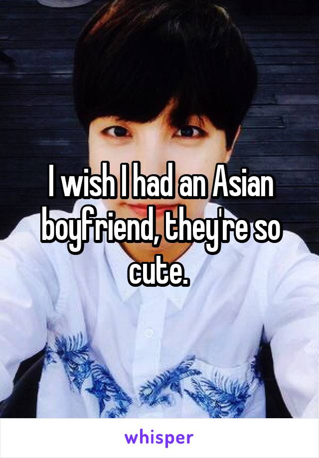 I wish I had an Asian boyfriend, they're so cute. 