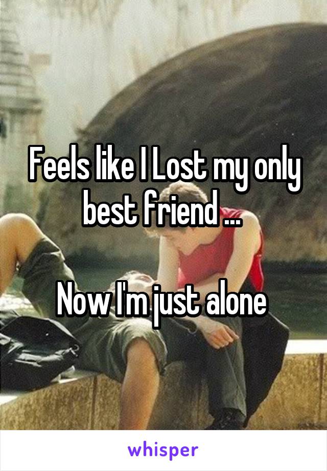 Feels like I Lost my only best friend ... 

Now I'm just alone 