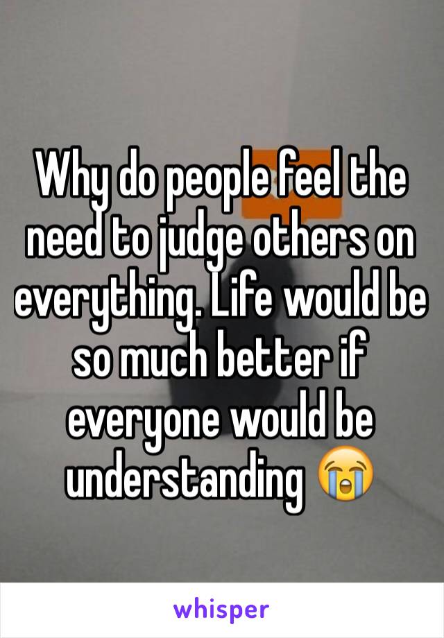 Why do people feel the need to judge others on everything. Life would be so much better if everyone would be understanding 😭