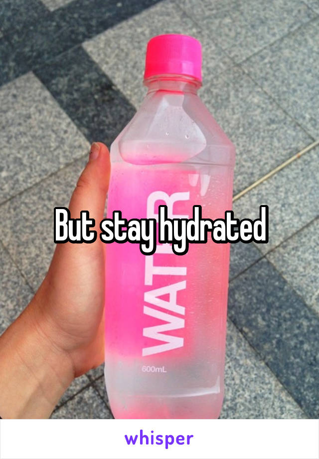 But stay hydrated