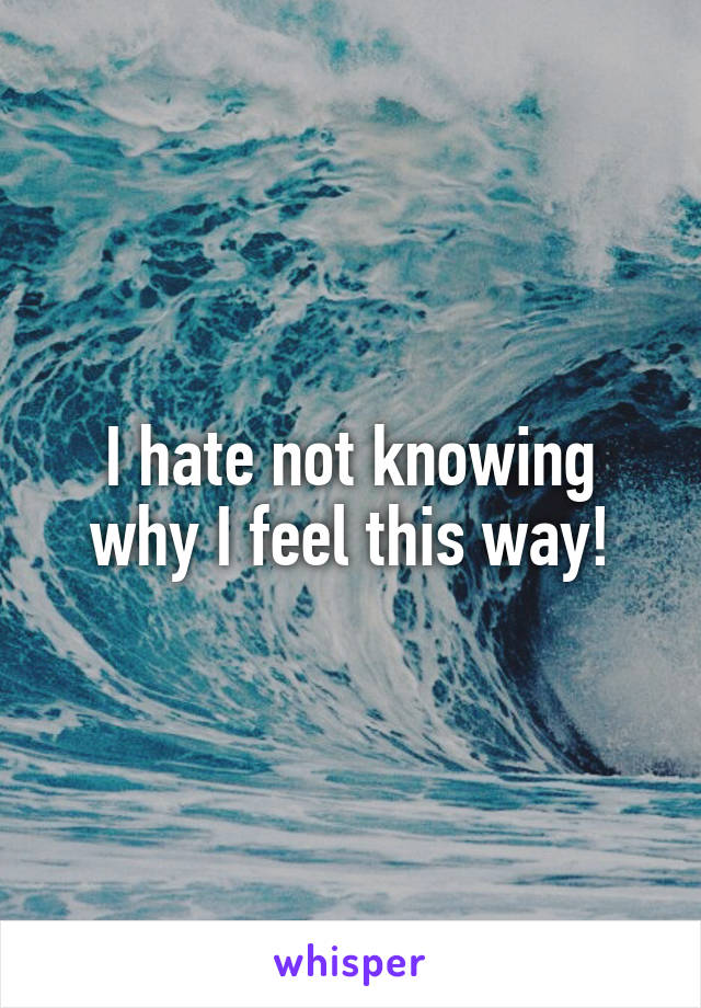 I hate not knowing why I feel this way!