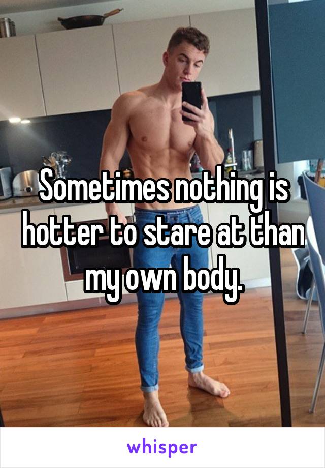 Sometimes nothing is hotter to stare at than my own body.