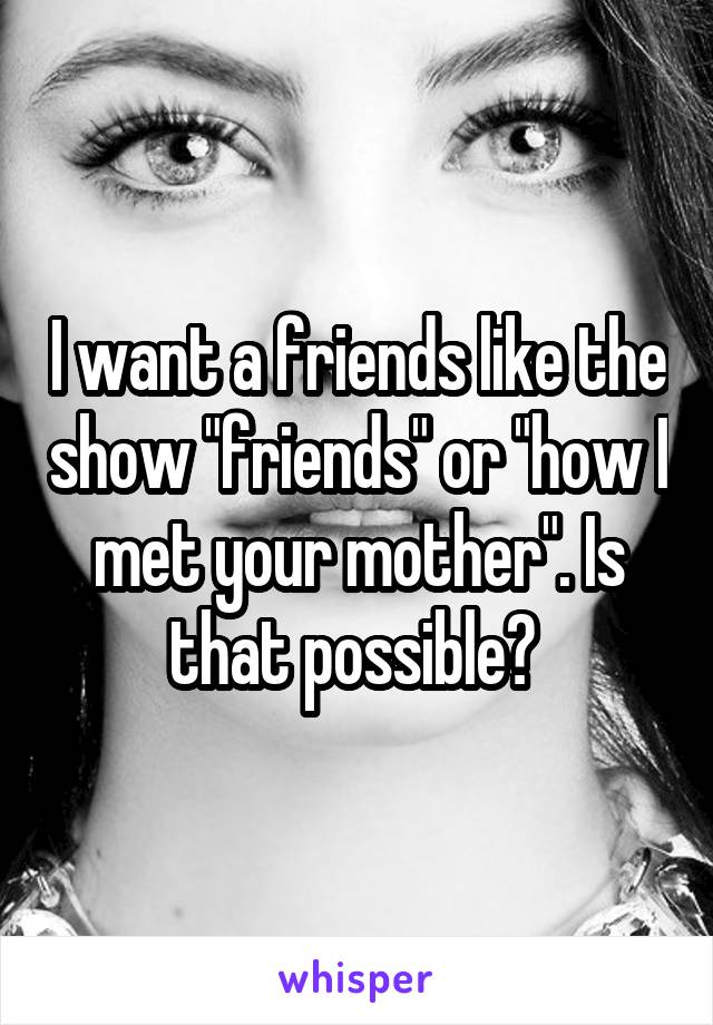 I want a friends like the show "friends" or "how I met your mother". Is that possible? 