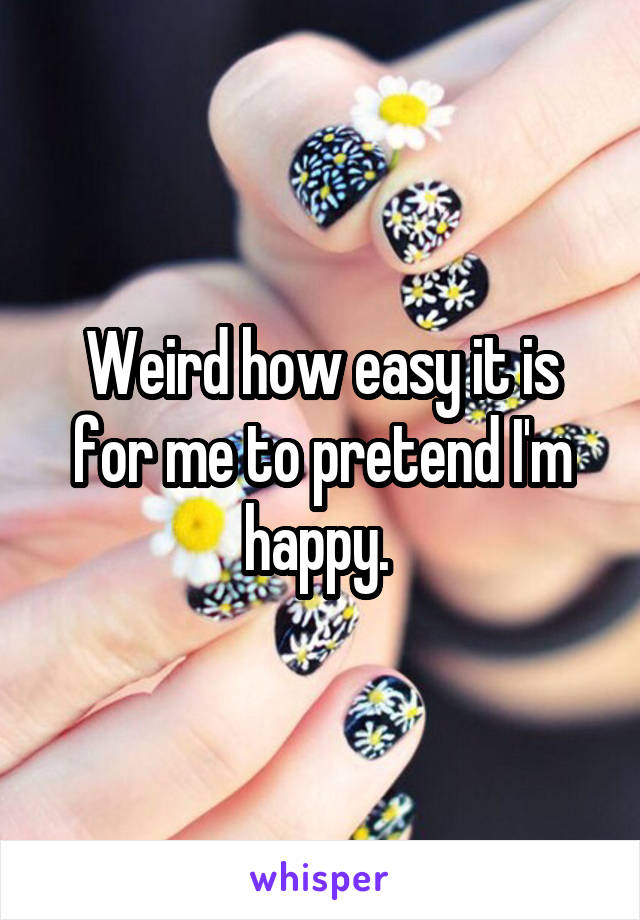 Weird how easy it is for me to pretend I'm happy. 