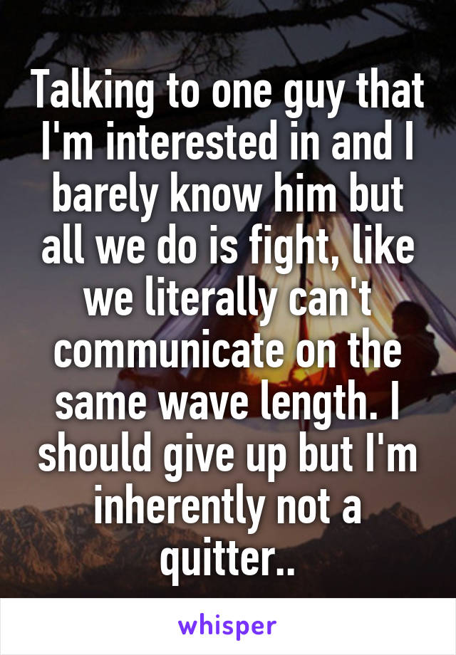 Talking to one guy that I'm interested in and I barely know him but all we do is fight, like we literally can't communicate on the same wave length. I should give up but I'm inherently not a quitter..