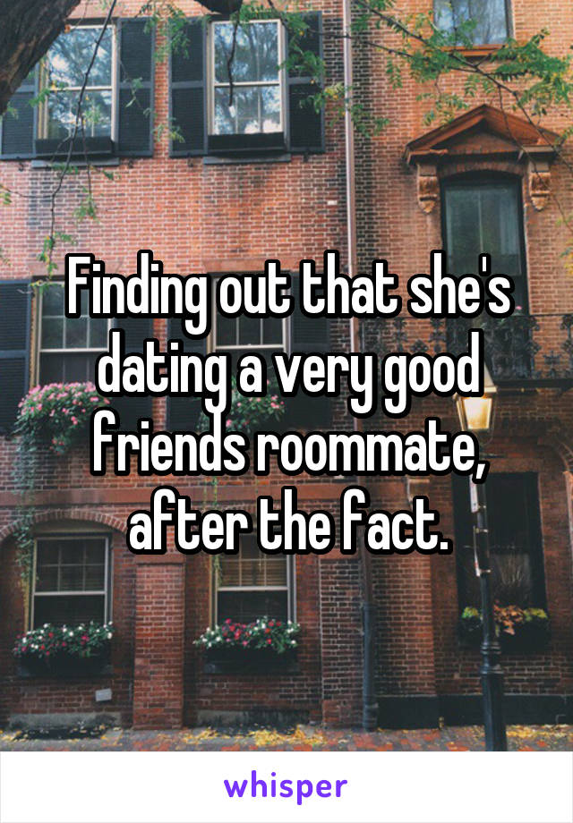 Finding out that she's dating a very good friends roommate, after the fact.