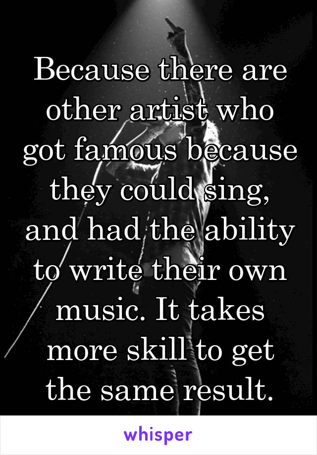 Because there are other artist who got famous because they could sing, and had the ability to write their own music. It takes more skill to get the same result.