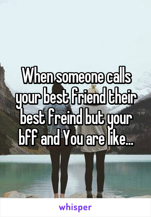 When someone calls your best friend their best freind but your bff and You are like...