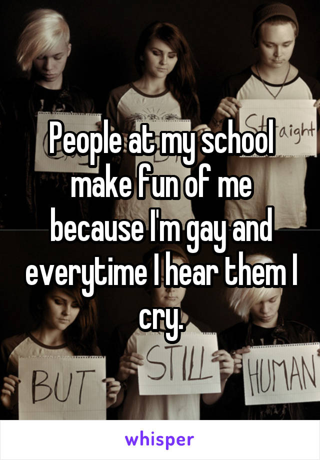 People at my school make fun of me because I'm gay and everytime I hear them I cry.