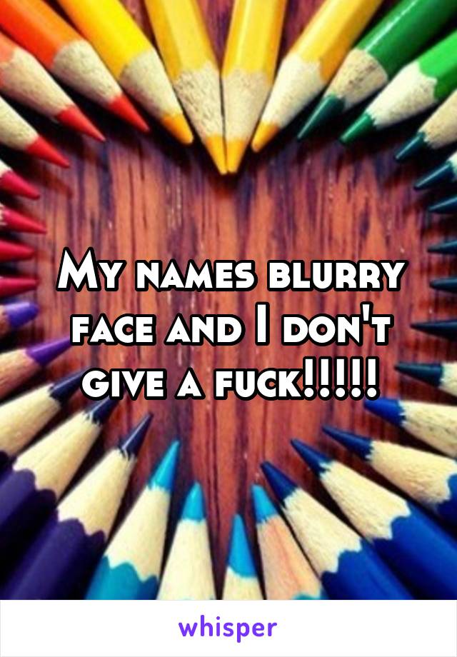 My names blurry face and I don't give a fuck!!!!!