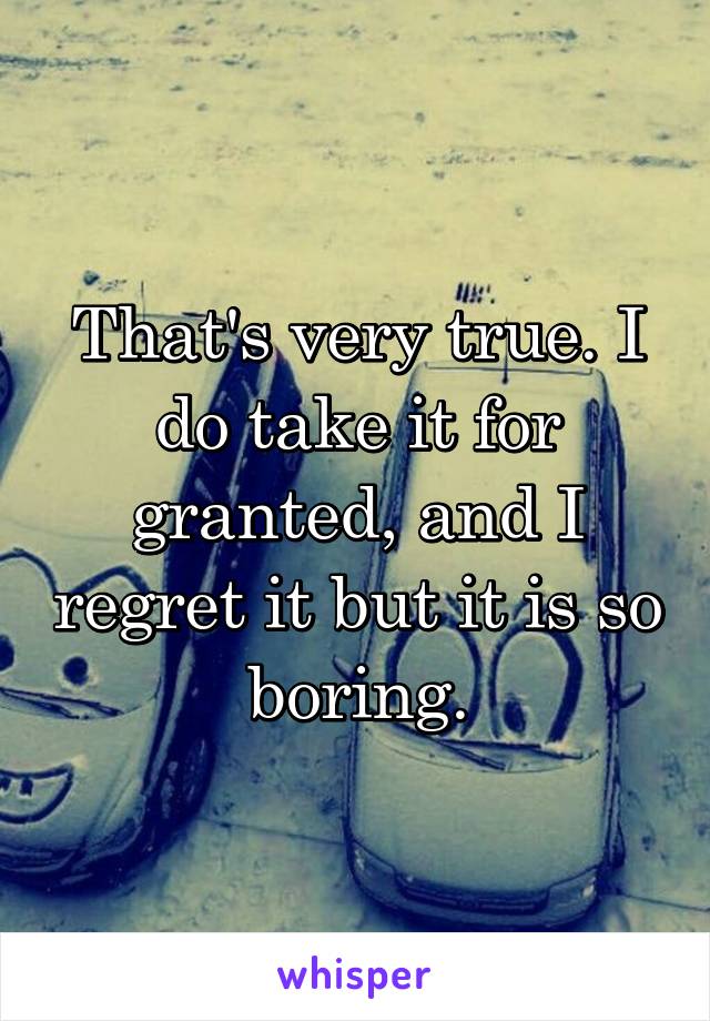 That's very true. I do take it for granted, and I regret it but it is so boring.