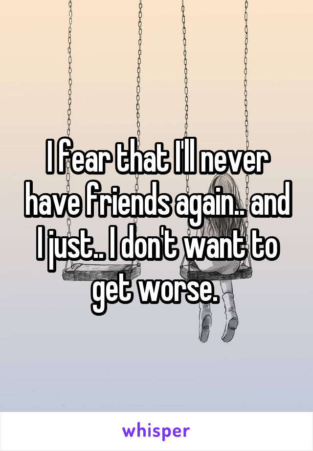 I fear that I'll never have friends again.. and I just.. I don't want to get worse. 