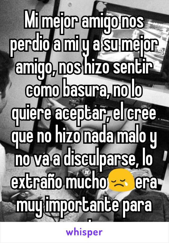 Mi mejor amigo nos perdio a mi y a su mejor amigo, nos hizo sentir como basura, no lo quiere aceptar, el cree que no hizo nada malo y no va a disculparse, lo extraño mucho😢era muy importante para mi