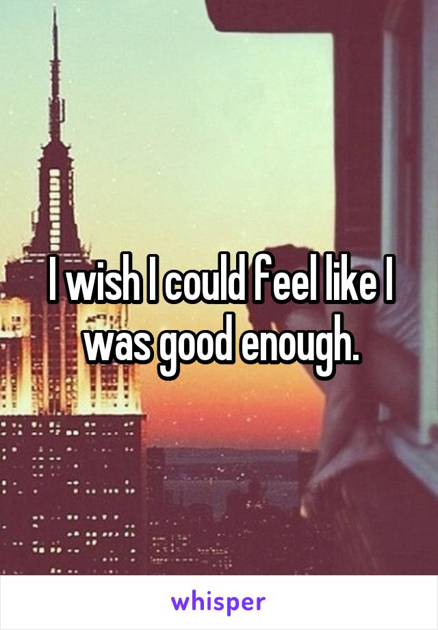 I wish I could feel like I was good enough.