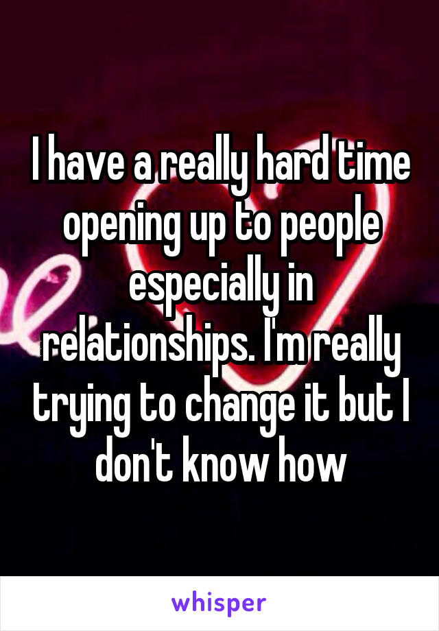 I have a really hard time opening up to people especially in relationships. I'm really trying to change it but I don't know how