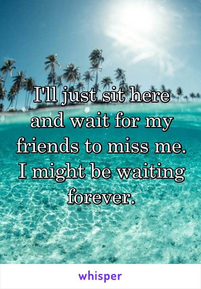 I'll just sit here and wait for my friends to miss me. I might be waiting forever.