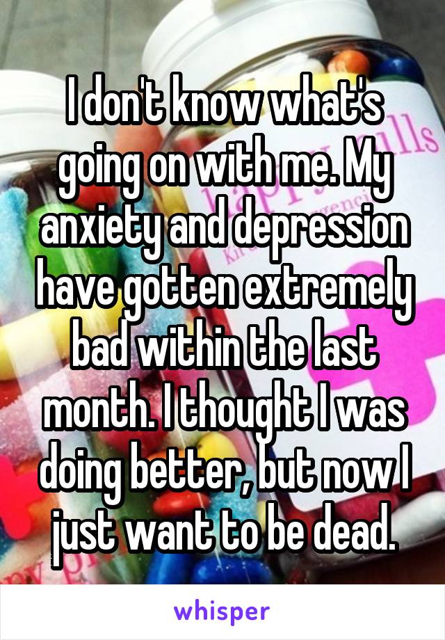 I don't know what's going on with me. My anxiety and depression have gotten extremely bad within the last month. I thought I was doing better, but now I just want to be dead.