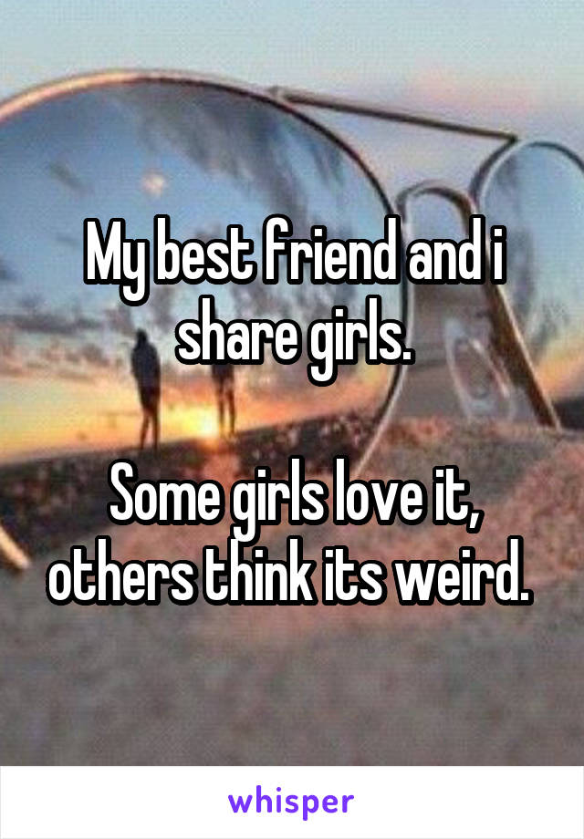 My best friend and i share girls.

Some girls love it, others think its weird. 