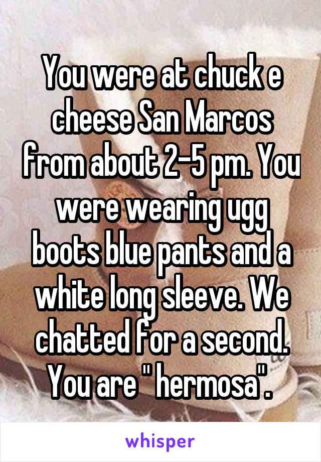 You were at chuck e cheese San Marcos from about 2-5 pm. You were wearing ugg boots blue pants and a white long sleeve. We chatted for a second. You are " hermosa". 