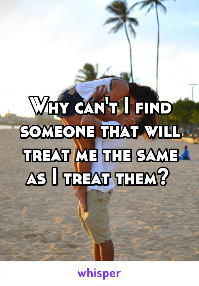 Why can't I find someone that will treat me the same as I treat them? 