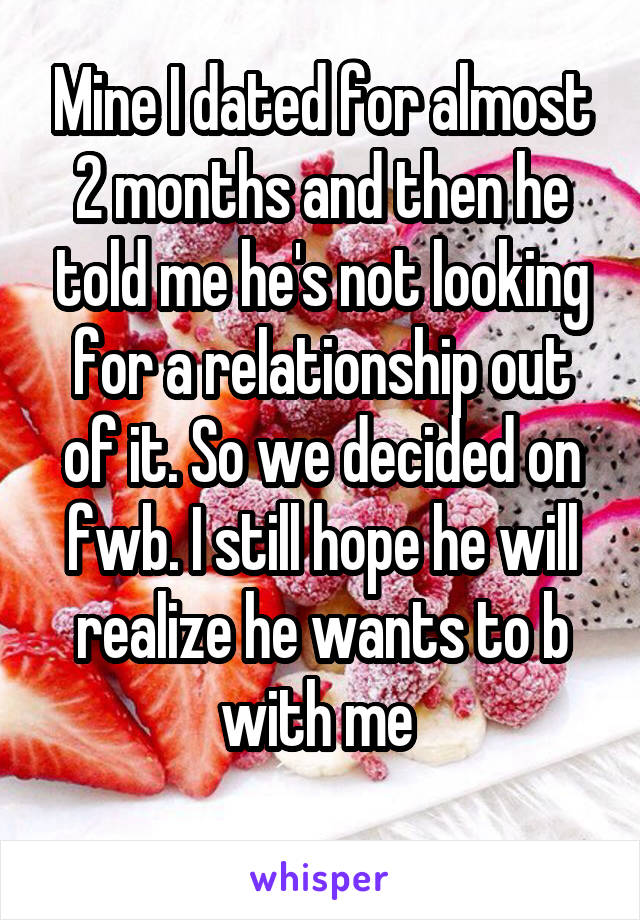 Mine I dated for almost 2 months and then he told me he's not looking for a relationship out of it. So we decided on fwb. I still hope he will realize he wants to b with me 
