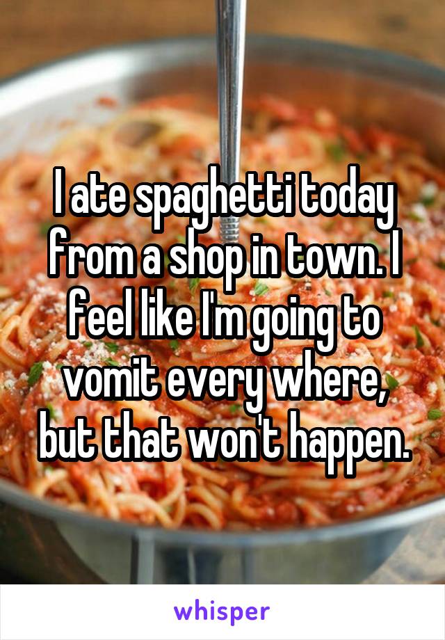 I ate spaghetti today from a shop in town. I feel like I'm going to vomit every where, but that won't happen.