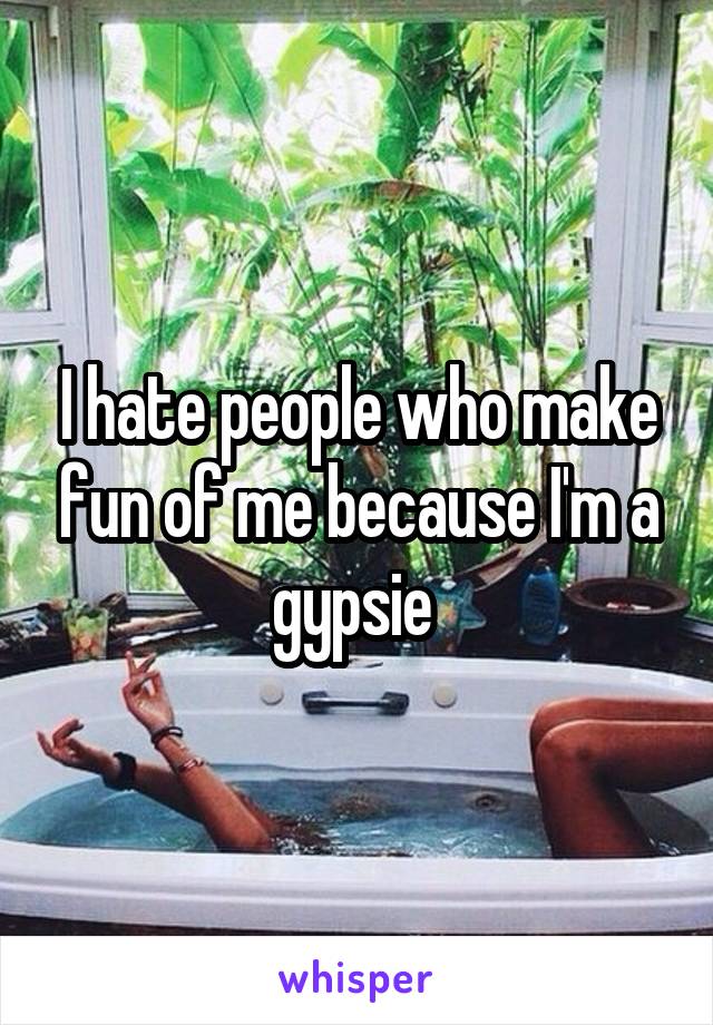 I hate people who make fun of me because I'm a gypsie 