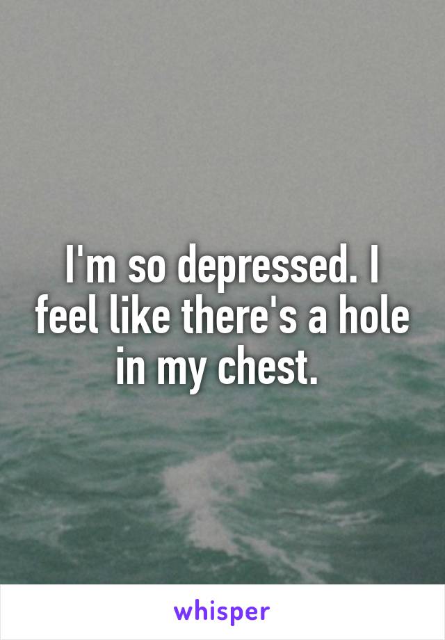 I'm so depressed. I feel like there's a hole in my chest. 