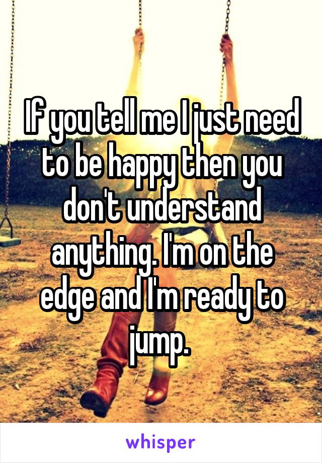 If you tell me I just need to be happy then you don't understand anything. I'm on the edge and I'm ready to jump. 