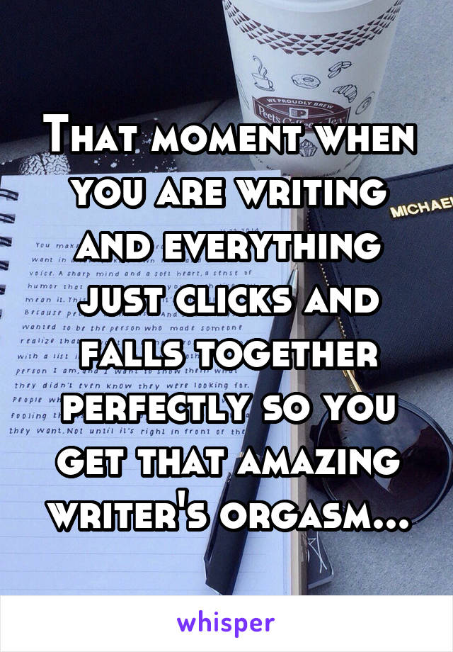 That moment when you are writing and everything just clicks and falls together perfectly so you get that amazing writer's orgasm...